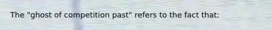 The "ghost of competition past" refers to the fact that: