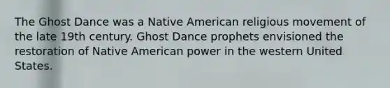 The Ghost Dance was a Native American religious movement of the late 19th century. Ghost Dance prophets envisioned the restoration of Native American power in the western United States.