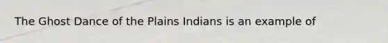 The Ghost Dance of the Plains Indians is an example of