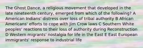 The Ghost Dance, a religious movement that developed in the late nineteenth century, emerged from which of the following? A American Indians' distress over loss of tribal authority B African Americans' efforts to cope with Jim Crow laws C Southern White peoples' reactions to their loss of authority during Reconstruction D Western migrants' nostalgia for life in the East E East European immigrants' response to industrial life