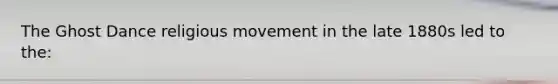 The Ghost Dance religious movement in the late 1880s led to the: