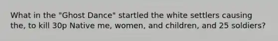 What in the "Ghost Dance" startled the white settlers causing the, to kill 30p Native me, women, and children, and 25 soldiers?