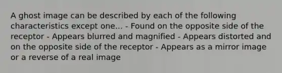 A ghost image can be described by each of the following characteristics except one... - Found on the opposite side of the receptor - Appears blurred and magnified - Appears distorted and on the opposite side of the receptor - Appears as a mirror image or a reverse of a real image