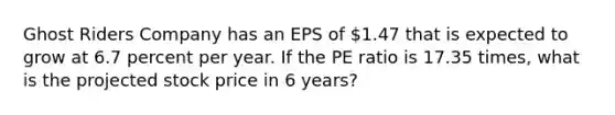 Ghost Riders Company has an EPS of 1.47 that is expected to grow at 6.7 percent per year. If the PE ratio is 17.35 times, what is the projected stock price in 6 years?