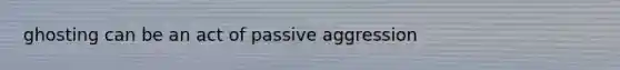 ghosting can be an act of passive aggression