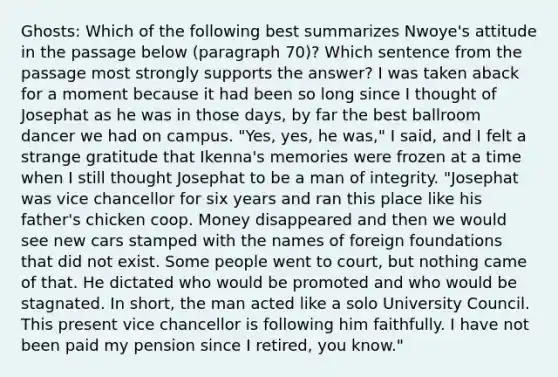 Ghosts: Which of the following best summarizes Nwoye's attitude in the passage below (paragraph 70)? Which sentence from the passage most strongly supports the answer? I was taken aback for a moment because it had been so long since I thought of Josephat as he was in those days, by far the best ballroom dancer we had on campus. "Yes, yes, he was," I said, and I felt a strange gratitude that Ikenna's memories were frozen at a time when I still thought Josephat to be a man of integrity. "Josephat was vice chancellor for six years and ran this place like his father's chicken coop. Money disappeared and then we would see new cars stamped with the names of foreign foundations that did not exist. Some people went to court, but nothing came of that. He dictated who would be promoted and who would be stagnated. In short, the man acted like a solo University Council. This present vice chancellor is following him faithfully. I have not been paid my pension since I retired, you know."