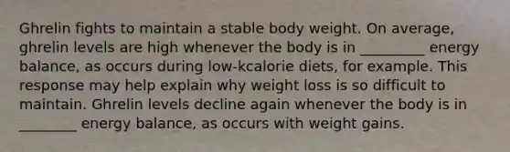 Ghrelin fights to maintain a stable body weight. On average, ghrelin levels are high whenever the body is in _________ energy balance, as occurs during low-kcalorie diets, for example. This response may help explain why weight loss is so difficult to maintain. Ghrelin levels decline again whenever the body is in ________ energy balance, as occurs with weight gains.