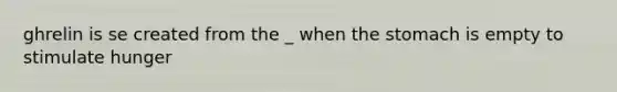 ghrelin is se created from the _ when the stomach is empty to stimulate hunger