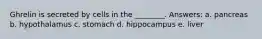 Ghrelin is secreted by cells in the ________. Answers: a. pancreas b. hypothalamus c. stomach d. hippocampus e. liver