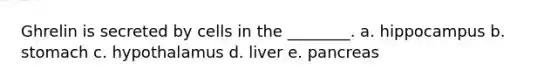 Ghrelin is secreted by cells in the ________. a. hippocampus b. stomach c. hypothalamus d. liver e. pancreas