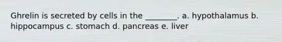 Ghrelin is secreted by cells in the ________. a. hypothalamus b. hippocampus c. stomach d. pancreas e. liver