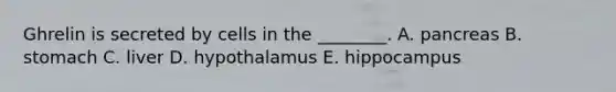 Ghrelin is secreted by cells in the ________. A. pancreas B. stomach C. liver D. hypothalamus E. hippocampus