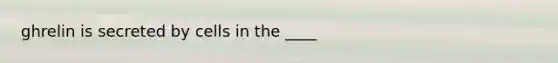 ghrelin is secreted by cells in the ____