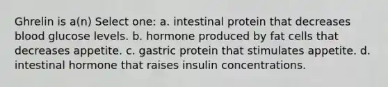 Ghrelin is a(n) Select one: a. intestinal protein that decreases blood glucose levels. b. hormone produced by fat cells that decreases appetite. c. gastric protein that stimulates appetite. d. intestinal hormone that raises insulin concentrations.