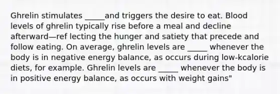 Ghrelin stimulates _____and triggers the desire to eat. Blood levels of ghrelin typically rise before a meal and decline afterward—ref lecting the hunger and satiety that precede and follow eating. On average, ghrelin levels are _____ whenever the body is in negative energy balance, as occurs during low-kcalorie diets, for example. Ghrelin levels are _____ whenever the body is in positive energy balance, as occurs with weight gains"