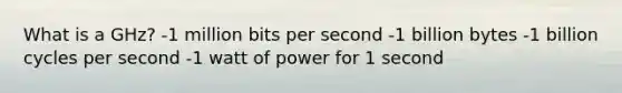 What is a GHz? -1 million bits per second -1 billion bytes -1 billion cycles per second -1 watt of power for 1 second