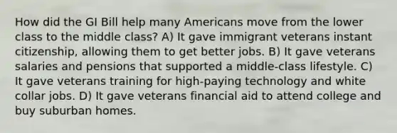 How did the GI Bill help many Americans move from the lower class to the middle class? A) It gave immigrant veterans instant citizenship, allowing them to get better jobs. B) It gave veterans salaries and pensions that supported a middle-class lifestyle. C) It gave veterans training for high-paying technology and white collar jobs. D) It gave veterans financial aid to attend college and buy suburban homes.