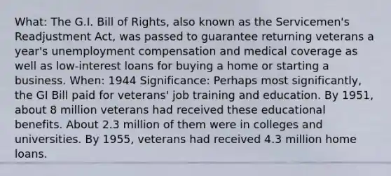 What: The G.I. Bill of Rights, also known as the Servicemen's Readjustment Act, was passed to guarantee returning veterans a year's unemployment compensation and medical coverage as well as low-interest loans for buying a home or starting a business. When: 1944 Significance: Perhaps most significantly, the GI Bill paid for veterans' job training and education. By 1951, about 8 million veterans had received these educational benefits. About 2.3 million of them were in colleges and universities. By 1955, veterans had received 4.3 million home loans.