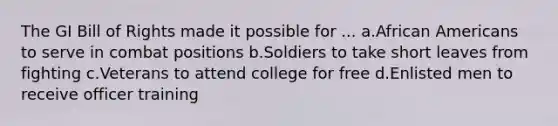 The GI Bill of Rights made it possible for ... a.African Americans to serve in combat positions b.Soldiers to take short leaves from fighting c.Veterans to attend college for free d.Enlisted men to receive officer training