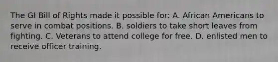 The GI Bill of Rights made it possible for: A. <a href='https://www.questionai.com/knowledge/kktT1tbvGH-african-americans' class='anchor-knowledge'>african americans</a> to serve in combat positions. B. soldiers to take short leaves from fighting. C. Veterans to attend college for free. D. enlisted men to receive officer training.