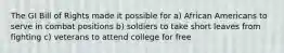 The GI Bill of Rights made it possible for a) African Americans to serve in combat positions b) soldiers to take short leaves from fighting c) veterans to attend college for free