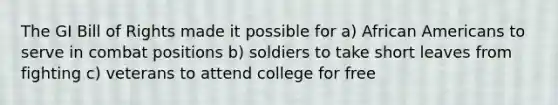 The GI Bill of Rights made it possible for a) African Americans to serve in combat positions b) soldiers to take short leaves from fighting c) veterans to attend college for free