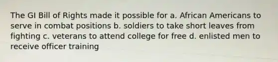 The GI Bill of Rights made it possible for a. African Americans to serve in combat positions b. soldiers to take short leaves from fighting c. veterans to attend college for free d. enlisted men to receive officer training