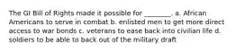 The GI Bill of Rights made it possible for ________. a. African Americans to serve in combat b. enlisted men to get more direct access to war bonds c. veterans to ease back into civilian life d. soldiers to be able to back out of the military draft