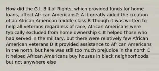 How did the G.I. Bill of Rights, which provided funds for home loans, affect African Americans?: A It greatly aided the creation of an African American middle class B Though it was written to help all veterans regardless of race, African Americans were typically excluded from home ownership C It helped those who had served in the military, but there were relatively few African American veterans D It provided assistance to African Americans in the north, but here was still too much prejudice in the north E It helped African Americans buy houses in black neighborhoods, but not anywhere else