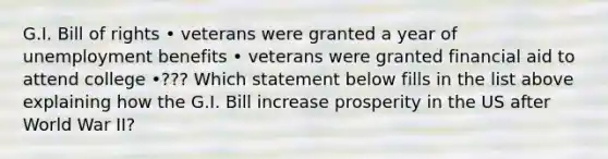 G.I. Bill of rights • veterans were granted a year of unemployment benefits • veterans were granted financial aid to attend college •??? Which statement below fills in the list above explaining how the G.I. Bill increase prosperity in the US after World War II?