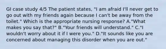 GI case study 4/5 The patient states, "I am afraid I'll never get to go out with my friends again because I can't be away from the toilet." Which is the appropriate nursing response? A."What makes you say that?" B."Your friends will understand." C."I wouldn't worry about it if I were you." D."It sounds like you are concerned about managing this disorder when you are out."