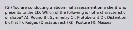 (GI) You are conducting a abdominal assessment on a client who presents to the ED. Which of the following is not a characteristic of shape? A). Round B). Symmetry C). Protuberant D). Distention E). Flat F). Ridges (Diastatis recti) G). Posture H). Masses