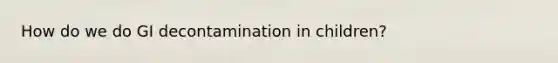 How do we do GI decontamination in children?