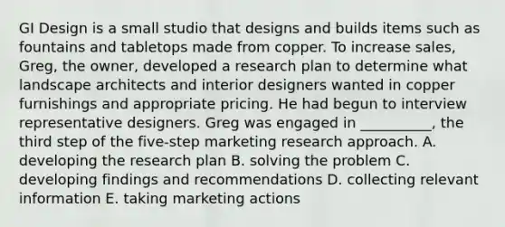 GI Design is a small studio that designs and builds items such as fountains and tabletops made from copper. To increase sales, Greg, the owner, developed a research plan to determine what landscape architects and interior designers wanted in copper furnishings and appropriate pricing. He had begun to interview representative designers. Greg was engaged in __________, the third step of the five-step marketing research approach. A. developing the research plan B. solving the problem C. developing findings and recommendations D. collecting relevant information E. taking marketing actions