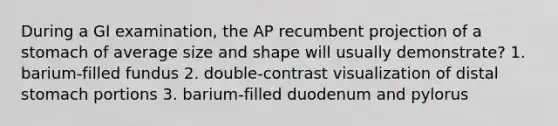 During a GI examination, the AP recumbent projection of a stomach of average size and shape will usually demonstrate? 1. barium-filled fundus 2. double-contrast visualization of distal stomach portions 3. barium-filled duodenum and pylorus