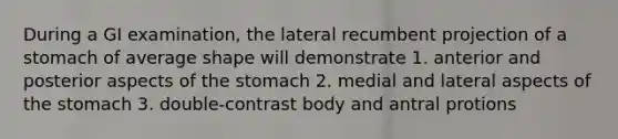 During a GI examination, the lateral recumbent projection of a stomach of average shape will demonstrate 1. anterior and posterior aspects of the stomach 2. medial and lateral aspects of the stomach 3. double-contrast body and antral protions