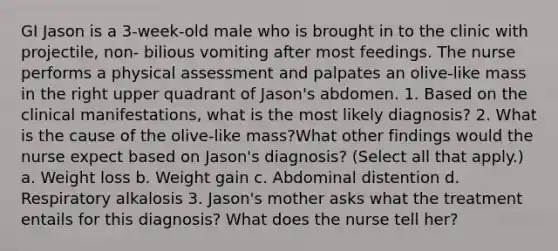 GI Jason is a 3-week-old male who is brought in to the clinic with projectile, non- bilious vomiting after most feedings. The nurse performs a physical assessment and palpates an olive-like mass in the right upper quadrant of Jason's abdomen. 1. Based on the clinical manifestations, what is the most likely diagnosis? 2. What is the cause of the olive-like mass?What other findings would the nurse expect based on Jason's diagnosis? (Select all that apply.) a. Weight loss b. Weight gain c. Abdominal distention d. Respiratory alkalosis 3. Jason's mother asks what the treatment entails for this diagnosis? What does the nurse tell her?