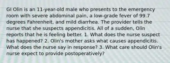 GI Olin is an 11-year-old male who presents to the emergency room with severe abdominal pain, a low-grade fever of 99.7 degrees Fahrenheit, and mild diarrhea. The provider tells the nurse that she suspects appendicitis. All of a sudden, Olin reports that he is feeling better. 1. What does the nurse suspect has happened? 2. Olin's mother asks what causes appendicitis. What does the nurse say in response? 3. What care should Olin's nurse expect to provide postoperatively?