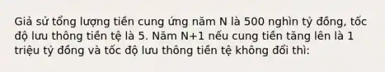 Giả sử tổng lượng tiền cung ứng năm N là 500 nghìn tỷ đồng, tốc độ lưu thông tiền tệ là 5. Năm N+1 nếu cung tiền tăng lên là 1 triệu tỷ đồng và tốc độ lưu thông tiền tệ không đổi thì: