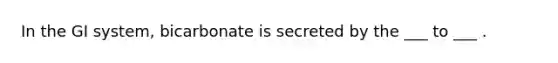 In the GI system, bicarbonate is secreted by the ___ to ___ .