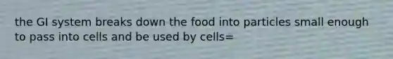 the GI system breaks down the food into particles small enough to pass into cells and be used by cells=