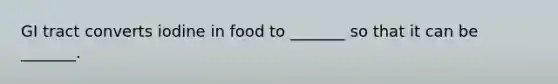 GI tract converts iodine in food to _______ so that it can be _______.