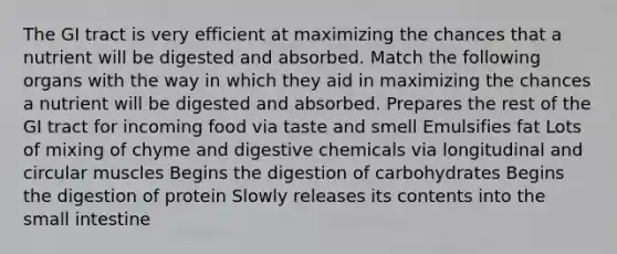 The GI tract is very efficient at maximizing the chances that a nutrient will be digested and absorbed. Match the following organs with the way in which they aid in maximizing the chances a nutrient will be digested and absorbed. Prepares the rest of the GI tract for incoming food via taste and smell Emulsifies fat Lots of mixing of chyme and digestive chemicals via longitudinal and circular muscles Begins the digestion of carbohydrates Begins the digestion of protein Slowly releases its contents into the small intestine