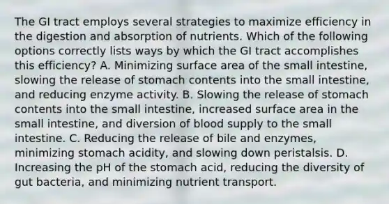 The GI tract employs several strategies to maximize efficiency in the digestion and absorption of nutrients. Which of the following options correctly lists ways by which the GI tract accomplishes this efficiency? A. Minimizing surface area of the small intestine, slowing the release of stomach contents into the small intestine, and reducing enzyme activity. B. Slowing the release of stomach contents into the small intestine, increased surface area in the small intestine, and diversion of blood supply to the small intestine. C. Reducing the release of bile and enzymes, minimizing stomach acidity, and slowing down peristalsis. D. Increasing the pH of the stomach acid, reducing the diversity of gut bacteria, and minimizing nutrient transport.