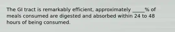 The GI tract is remarkably efficient, approximately _____% of meals consumed are digested and absorbed within 24 to 48 hours of being consumed.