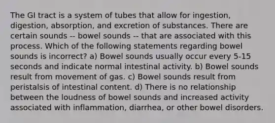 The GI tract is a system of tubes that allow for ingestion, digestion, absorption, and excretion of substances. There are certain sounds -- bowel sounds -- that are associated with this process. Which of the following statements regarding bowel sounds is incorrect? a) Bowel sounds usually occur every 5-15 seconds and indicate normal intestinal activity. b) Bowel sounds result from movement of gas. c) Bowel sounds result from peristalsis of intestinal content. d) There is no relationship between the loudness of bowel sounds and increased activity associated with inflammation, diarrhea, or other bowel disorders.