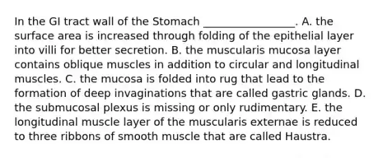 In the GI tract wall of the Stomach _________________. A. the surface area is increased through folding of the epithelial layer into villi for better secretion. B. the muscularis mucosa layer contains oblique muscles in addition to circular and longitudinal muscles. C. the mucosa is folded into rug that lead to the formation of deep invaginations that are called gastric glands. D. the submucosal plexus is missing or only rudimentary. E. the longitudinal muscle layer of the muscularis externae is reduced to three ribbons of smooth muscle that are called Haustra.