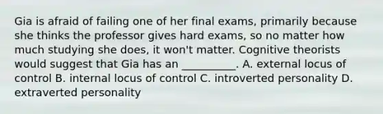 Gia is afraid of failing one of her final exams, primarily because she thinks the professor gives hard exams, so no matter how much studying she does, it won't matter. Cognitive theorists would suggest that Gia has an __________. A. external locus of control B. internal locus of control C. introverted personality D. extraverted personality