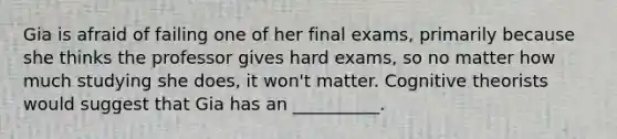 Gia is afraid of failing one of her final exams, primarily because she thinks the professor gives hard exams, so no matter how much studying she does, it won't matter. Cognitive theorists would suggest that Gia has an __________.