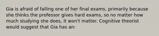 Gia is afraid of falling one of her final exams, primarily because she thinks the professor gives hard exams, so no matter how much studying she does, it won't matter. Cognitive theorist would suggest that Gia has an: